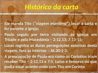 Histórico da carta
- Ele manda Tito (“viagem marítima”) levar a carta e
ler perante a igreja;
- Paulo seguiu por terra visitando as igrejas em
Trôade e pela Macedônia – 2:12,13; 7:13-15;
- Lucas registra as duras perseguições externas desta
viagem, fora as internas – At.20:1-3;
- A preocupação de Paulo era como os Coríntios iriam
receber Tito – 2:12,13 e 7:5, Lutas e temores do que
podia estar acontecendo com Tito em Corinto
 