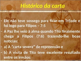 Histórico da carta
- Ele não teve sossego para ficar em Trôade e
foi logo para Filipos – 7:5
- A Paz lhe veio à alma quando Tito finalmente
chega a Filipos (7:6) trazendo-lhe boas
notícias:
- a) A “carta severa” de repreensão e
- b) A visita de Tito teve excelente resultado
entre os irmãos:
 