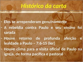 Histórico da carta
- Eles se arrependeram genuinamente
- A rebeldia contra Paulo e seu ensino foi
sarada
- Houve retorno de profunda afeição e
lealdade a Paulo – 7:6-15 (ler)
- Houve clima para a visita oficial de Paulo na
igreja, de forma pacífica e pastoral
 