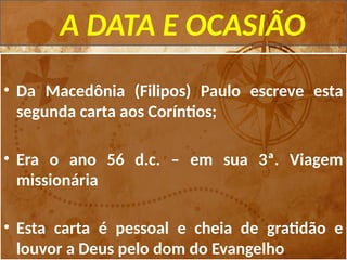 A DATA E OCASIÃO
• Da Macedônia (Filipos) Paulo escreve esta
segunda carta aos Coríntios;
• Era o ano 56 d.c. – em sua 3ª. Viagem
missionária
• Esta carta é pessoal e cheia de gratidão e
louvor a Deus pelo dom do Evangelho
 