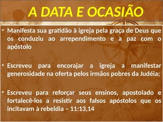 A DATA E OCASIÃO
• Manifesta sua gratidão à igreja pela graça de Deus que
os conduziu ao arrependimento e a paz com o
apóstolo
• Escreveu para encorajar a igreja a manifestar
generosidade na oferta pelos irmãos pobres da Judéia;
• Escreveu para reforçar seus ensinos, apostolado e
fortalecê-los a resistir aos falsos apóstolos que os
incitavam à rebeldia – 11:13,14
 