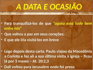 A DATA E OCASIÃO
• Para tranquilizá-los de que “agora está tudo bem
entre nós”
• Que voltou a paz em seus corações;
• E que ele iria visitá-los em breve
• Logo depois desta carta, Paulo viajou da Macedônia
a Corinto e fez ali a sua última visita à igreja – ficou
lá por 3 meses – At. 20:2,3
• Dali voltou para Jerusalém onde foi preso
 