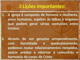3 Lições importantes:
1. A Igreja é composta de homens e mulheres,
seres humanos, sujeitos às falhas e enganos
que podem gerar sérias confusões entre
irmãos;
2. Através de um genuíno arrependimento,
com humildade e quebrantamento,
podemos reatar relacionamentos rompidos,
aparar arestas e retornar à comunhão e
harmonia do corpo de Cristo
 