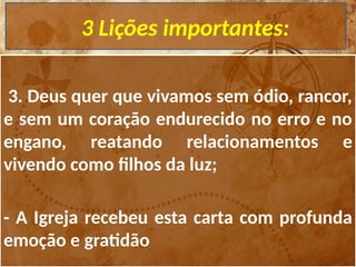 3 Lições importantes:
3. Deus quer que vivamos sem ódio, rancor,
e sem um coração endurecido no erro e no
engano, reatando relacionamentos e
vivendo como filhos da luz;
- A Igreja recebeu esta carta com profunda
emoção e gratidão
 