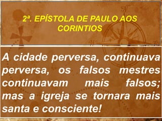 A cidade perversa, continuava
perversa, os falsos mestres
continuavam mais falsos;
mas a igreja se tornara mais
santa e consciente!
2ª. EPÍSTOLA DE PAULO AOS
CORINTIOS
 