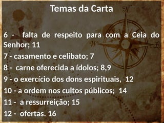 Temas da Carta
6 - falta de respeito para com a Ceia do
Senhor; 11
7 - casamento e celibato; 7
8 - carne oferecida a ídolos; 8,9
9 - o exercício dos dons espirituais, 12
10 - a ordem nos cultos públicos; 14
11 - a ressurreição; 15
12 - ofertas. 16
 