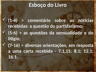 Esboço do Livro
 (1-4) > comentário sobre as notícias
recebidas: a questão do partidarismo;
 (5-6) > as questões da sensualidade e do
litígio;
 (7-16) > diversas orientações, em resposta
a uma carta recebida - 7.1,15; 8.1; 12.1;
16.1.
 