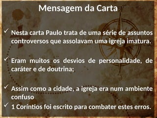 Mensagem da Carta
 Nesta carta Paulo trata de uma série de assuntos
controversos que assolavam uma igreja imatura.
 Eram muitos os desvios de personalidade, de
caráter e de doutrina;
 Assim como a cidade, a igreja era num ambiente
confuso
 1 Coríntios foi escrito para combater estes erros.
 