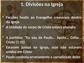 1. Divisões na Igreja
 Facções hostis ao Evangelho cresceram dentro
da Igreja
 A Unidade do corpo de Cristo estava abalada;
 4 partidos: “Eu sou de Paulo... Apolo... Cefas...
Cristo (1:12)
 Estavam juntos na igreja, mas não estavam
unidos em Cristo
 Paulo condena severamente a carnalidade deles
 