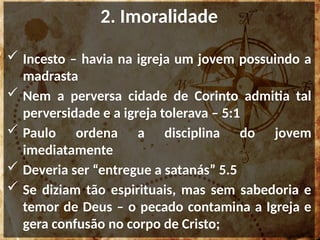 2. Imoralidade
 Incesto – havia na igreja um jovem possuindo a
madrasta
 Nem a perversa cidade de Corinto admitia tal
perversidade e a igreja tolerava – 5:1
 Paulo ordena a disciplina do jovem
imediatamente
 Deveria ser “entregue a satanás” 5.5
 Se diziam tão espirituais, mas sem sabedoria e
temor de Deus – o pecado contamina a Igreja e
gera confusão no corpo de Cristo;
 