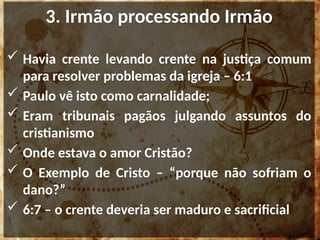 3. Irmão processando Irmão
 Havia crente levando crente na justiça comum
para resolver problemas da igreja – 6:1
 Paulo vê isto como carnalidade;
 Eram tribunais pagãos julgando assuntos do
cristianismo
 Onde estava o amor Cristão?
 O Exemplo de Cristo – “porque não sofriam o
dano?”
 6:7 – o crente deveria ser maduro e sacrificial
 
