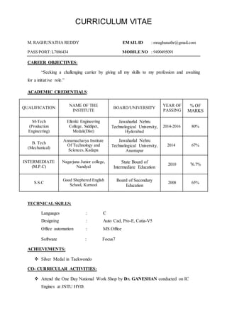 CURRICULUM VITAE
M. RAGHUNATHA REDDY EMAIL ID : mraghunathr@gmail.com
PASS PORT:L7886434 MOBILE NO : 9490495091
CAREER OBJECTIVES:
“Seeking a challenging carrier by giving all my skills to my profession and awaiting
for a initiative role.”
ACADEMIC CREDENTIALS:
QUALIFICATION
NAME OF THE
INSTITUTE
BOARD/UNIVERSITY
YEAR OF
PASSING
% OF
MARKS
M-Tech
(Production
Engineering)
Ellenki Engineering
College, Siddipet,
Medak(Dist)
Jawaharlal Nehru
Technological University,
Hyderabad
2014-2016 80%
B. Tech
(Mechanical)
Annamacharya Institute
Of Technology and
Sciences, Kadapa
Jawaharlal Nehru
Technological University,
Anantapur
2014 67%
INTERMEDIATE
(M.P.C)
Nagarjuna Junior college,
Nandyal
State Board of
Intermediate Education
2010 76.7%
S.S.C
Good Shephered English
School, Kurnool
Board of Secondary
Education
2008 65%
TECHNICAL SKILLS:
Languages : C
Designing : Auto Cad, Pro-E, Catia-V5
Office automation : MS Office
Software : Focus7
ACHIEVEMENTS:
 Silver Medal in Taekwondo
CO- CURRICULAR ACTIVITIES:
 Attend the One Day National Work Shop by Dr. GANESHAN conducted on IC
Engines at JNTU HYD.
 