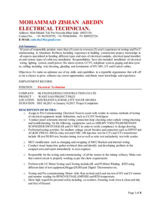 Page 1 of 4
MOHAMMAD ZISHAN ABEDIN
ELECTRICAL TECHNICIAN.
Address: Moh-Mirdah Toli Par Nawada Bihar India (8052110)
Contact No. . +91 9619529792, +91 9934636494, +91 8809522724
E-MAIL:zabedin230@gmail.com
Job Summary:
10 years of responsible position more than (5) years in overseas (5) year's experience in testing and Pre C
ommissioning in Aluminum Refinery.Including experience in building construction project, knowledge in
all aspects specialized in bending different types and sizes of electrical conduits, electrical panel installati
on and various types of cable tray installation. Responsibilities have also included installation of electrical
wiring, lighting system, small power, fire alarm system, CCTV, telephone system, paging and data syste
m, cabling including wire dressing, glanding and termination of HV,MV, LV and Control cables.
Objectives:-To make an optimum use of my skills and capabilities in a reputable organization that will off
er me a chance to grow, enhance my career opportunities and obtain more knowledge and experience.
EMPLOYMENT RECORD:
POSITION : Electrical Technician
COMPANY: SK ENGINEERING CONSTRUCTION CO.LTD
PROJECT : WASIT GAS PROJECT PKG3
LOCATION: KHURSANIYA JUBAIL CITY SAUDI ARABIA
DURATION: DEC 04,2013 to January 16,2015 Project Completion
DESCRIPTION OF DUTIES:
o Assign to Pre Commissioning Electrical Team to assist with vendor in various methods of testing
of electrical equipment inside Substation, such as LV,HV Switchgear
o Conduct panel schematic internal wiring connection loop checking enter cubicle wiring/checking
and troubleshooting for the following equipments such asABB,MV VSD,UPS,SIEMENS,HV
SCHNEIDER SWITCHGEAR and LV MCC in order to verify compliance to design drawing.
o Performed testing activities for medium voltage circuit breaker and contactors such as HIPOT-test
AC&DC,FREJA -300 for relay test and CMC-100 injection test for CT's and VT's transformer
include IR test DLRO test, breaker timing test as well as ratio test and polarity test with vendor.
o MCC modification such as changing and swapping of MCC Buckets and internal wiring.
o Conduct visual inspection gather technical data and identify and developing problem in the
assigned area and report immediately to area engineer.
o Responsible for the testing and commissioning of all the motors in the mining refinery. Make sure
that control circuit is properly working as per the client requirements
o Perform with LV Motor Testing such Testing includes,IR and PI,Motor Winding ,RTD using
different kind of test equipment,Megger,DLRO,and Digital Thermometer etc.
o Testing and Pre-commissioning Motor- Solo Run no-load and Load run test of HV and LV motors
and monitor reading for RPM,VOLTAGE,AMPERE and RTD temperature.
o Show high regard for personal safety including co-workers. Ensuring work Area is clean and tidy
and free of Hazard.
 