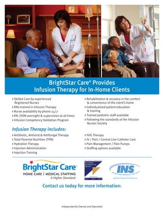 BrightStar Care®
Provides
Infusion Therapy for In-Home Clients
Infusion Therapy includes:
> Skilled Care by experienced
Registered Nurses
> RNs trained in Infusion Therapy
> Nurse availability by phone 24/7
> RN /DON oversight & supervision at all times
> Infusion Competency Validation Program
> Rehabilitation & recovery in the comfort
& convenience of the client’s home
> Individualized patient education
& training
> Trained pediatric staff available
> Following the standards of the Infusion
Nurses Society
> Antibiotic, Antiviral & Antifungal Therapy
> Total Parental Nutrition (TPN)
> Hydration Therapy
> Injection Administration
> Injection Training
> IVIG Therapy
> IV / Port / Central Line Catheter Care
> Pain Management / Pain Pumps
> Staffing options available
Independently Owned and Operated
Contact us today for more information:
BrightStar Care® of Encinitas/San Diego
858- 777-9525
9606 Tierra Grande St. #201, San Diego, CA, 92126
www.brightstarcare.com/http://www.brightstarcare.com/encinitas-n-san-diego/
 