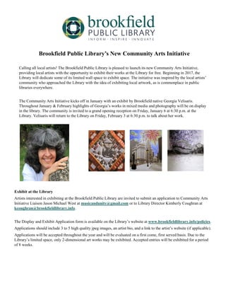 Brookfield Public Library’s New Community Arts Initiative
Calling all local artists! The Brookfield Public Library is pleased to launch its new Community Arts Initiative,
providing local artists with the opportunity to exhibit their works at the Library for free. Beginning in 2017, the
Library will dedicate some of its limited wall space to exhibit space. The initiative was inspired by the local artists’
community who approached the Library with the idea of exhibiting local artwork, as is commonplace in public
libraries everywhere.
The Community Arts Initiative kicks off in January with an exhibit by Brookfield native Georgia Velisaris.
Throughout January & February highlights of Georgia’s works in mixed media and photography will be on display
in the library. The community is invited to a grand opening reception on Friday, January 6 at 6:30 p.m. at the
Library. Velisaris will return to the Library on Friday, February 3 at 6:30 p.m. to talk about her work.
Exhibit at the Library
Artists interested in exhibiting at the Brookfield Public Library are invited to submit an application to Community Arts
Initiative Liaison Jason Michael West at musicandunity@gmail.com or to Library Director Kimberly Coughran at
kcoughran@brookfieldlibrary.info.
The Display and Exhibit Application form is available on the Library’s website at www.brookfieldlibrary.info/policies.
Applications should include 3 to 5 high quality jpeg images, an artist bio, and a link to the artist’s website (if applicable).
Applications will be accepted throughout the year and will be evaluated on a first come, first served basis. Due to the
Library’s limited space, only 2-dimensional art works may be exhibited. Accepted entries will be exhibited for a period
of 8 weeks.
 