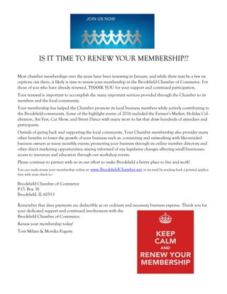 IS IT TIME TO RENEW YOUR MEMBERSHIP??
Most chamber memberships over the years have been renewing in January, and while there may be a few ex-
ceptions out there, it likely is time to renew your membership in the Brookfield Chamber of Commerce. For
those of you who have already renewed, THANK YOU for your support and continued participation.
Your renewal is important to accomplish the many important services provided through the Chamber to its
members and the local community.
Your membership has helped the Chamber promote its local business members while actively contributing to
the Brookfield community. Some of the highlight events of 2016 included the Farmer’s Market, Holiday Cel-
ebration, Art Fest, Car Show, and Street Dance with many more to list that draw hundreds of attendees and
participants.
Outside of giving back and supporting the local community. Your Chamber membership also provides many
other benefits to foster the growth of your business such as: connecting and networking with like-minded
business owners at many monthly events; promoting your business through its online member directory and
other direct marketing opportunities; staying informed of any legislative changes affecting small businesses;
access to resources and education through our workshop events.
Please continue to partner with us in our effort to make Brookfield a better place to live and work!
You can easily renew your membership online at: www.BrookfieldChamber.net or via mail by sending back a printed applica-
tion with your check to:
Brookfield Chamber of Commerce
P.O. Box 38
Brookfield, IL 60513
Remember that dues payments are deductible as on ordinary and necessary business expense. Thank you for
your dedicated support and continued involvement with the
Brookfield Chamber of Commerce.
Renew your membership today!
Tom Milani & Monika Fogarty
 