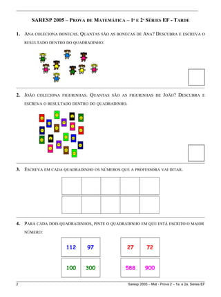 SARESP 2005 – PROVA DE MATEMÁTICA – 1ª E 2ª SÉRIES EF - TARDE
1. ANA COLECIONA BONECAS. QUANTAS SÃO AS BONECAS DE ANA? DESCUBRA E ESCREVA O
RESULTADO DENTRO DO QUADRADINHO:
2. JOÃO COLECIONA FIGURINHAS. QUANTAS SÃO AS FIGURINHAS DE JOÃO? DESCUBRA E
ESCREVA O RESULTADO DENTRO DO QUADRADINHO.
3. ESCREVA EM CADA QUADRADINHO OS NÚMEROS QUE A PROFESSORA VAI DITAR.
4. PARA CADA DOIS QUADRADINHOS, PINTE O QUADRADINHO EM QUE ESTÁ ESCRITO O MAIOR
NÚMERO:
112 97 27 72
100 300 588 900
2 Saresp 2005 – Mat - Prova 2 – 1a. e 2a. Séries EF
 