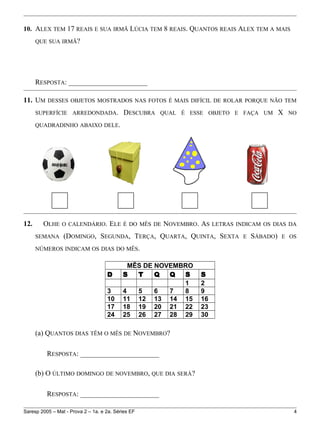 10. ALEX TEM 17 REAIS E SUA IRMÃ LÚCIA TEM 8 REAIS. QUANTOS REAIS ALEX TEM A MAIS
QUE SUA IRMÃ?
RESPOSTA: ______________________
11. UM DESSES OBJETOS MOSTRADOS NAS FOTOS É MAIS DIFÍCIL DE ROLAR PORQUE NÃO TEM
SUPERFÍCIE ARREDONDADA. DESCUBRA QUAL É ESSE OBJETO E FAÇA UM X NO
QUADRADINHO ABAIXO DELE.
12. OLHE O CALENDÁRIO. ELE É DO MÊS DE NOVEMBRO. AS LETRAS INDICAM OS DIAS DA
SEMANA (DOMINGO, SEGUNDA, TERÇA, QUARTA, QUINTA, SEXTA E SÁBADO) E OS
NÚMEROS INDICAM OS DIAS DO MÊS.
MÊS DE NOVEMBRO
D S T Q Q S S
1 2
3 4 5 6 7 8 9
10 11 12 13 14 15 16
17 18 19 20 21 22 23
24 25 26 27 28 29 30
(a) QUANTOS DIAS TÊM O MÊS DE NOVEMBRO?
RESPOSTA: ______________________
(b) O ÚLTIMO DOMINGO DE NOVEMBRO, QUE DIA SERÁ?
RESPOSTA: ______________________
Saresp 2005 – Mat - Prova 2 – 1a. e 2a. Séries EF 4
 