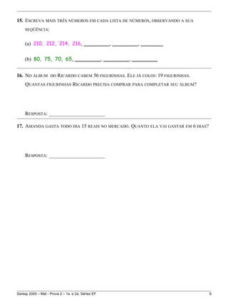 15. ESCREVA MAIS TRÊS NÚMEROS EM CADA LISTA DE NÚMEROS, OBSERVANDO A SUA
SEQÜÊNCIA:
(a) 210, 212, 214, 216, ________, ________, _______
(b) 80, 75, 70, 65, ________, ________, ________
16. NO ÁLBUM DO RICARDO CABEM 56 FIGURINHAS. ELE JÁ COLOU 19 FIGURINHAS.
QUANTAS FIGURINHAS RICARDO PRECISA COMPRAR PARA COMPLETAR SEU ÁLBUM?
RESPOSTA: ______________________
17. AMANDA GASTA TODO DIA 15 REAIS NO MERCADO. QUANTO ELA VAI GASTAR EM 6 DIAS?
RESPOSTA: ______________________
Saresp 2005 – Mat - Prova 2 – 1a. e 2a. Séries EF 6
 