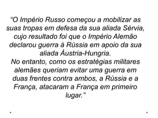 “O Império Russo começou a mobilizar as
suas tropas em defesa da sua aliada Sérvia,
cujo resultado foi que o Império Alemão
declarou guerra à Rússia em apoio da sua
aliada Áustria-Hungria.
No entanto, como os estratégias militares
alemães queriam evitar uma guerra em
duas frentes contra ambos, a Rússia e a
França, atacaram a França em primeiro
lugar.”
 