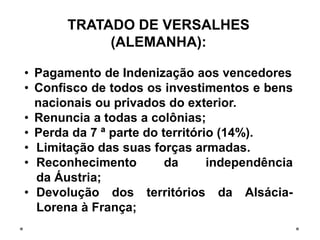 TRATADO DE VERSALHES
(ALEMANHA):
• Pagamento de Indenização aos vencedores
• Confisco de todos os investimentos e bens
nacionais ou privados do exterior.
• Renuncia a todas a colônias;
• Perda da 7 ª parte do território (14%).
• Limitação das suas forças armadas.
• Reconhecimento da independência
da Áustria;
• Devolução dos territórios da Alsácia-
Lorena à França;
 