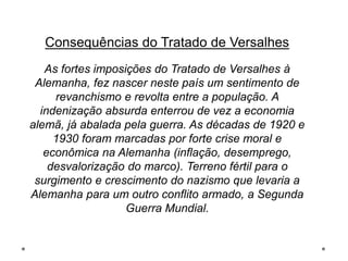 Consequências do Tratado de Versalhes
As fortes imposições do Tratado de Versalhes à
Alemanha, fez nascer neste país um sentimento de
revanchismo e revolta entre a população. A
indenização absurda enterrou de vez a economia
alemã, já abalada pela guerra. As décadas de 1920 e
1930 foram marcadas por forte crise moral e
econômica na Alemanha (inflação, desemprego,
desvalorização do marco). Terreno fértil para o
surgimento e crescimento do nazismo que levaria a
Alemanha para um outro conflito armado, a Segunda
Guerra Mundial.
 