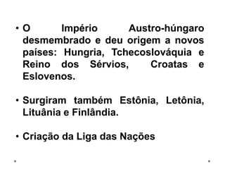 • O Império Austro-húngaro
desmembrado e deu origem a novos
países: Hungria, Tchecoslováquia e
Reino dos Sérvios, Croatas e
Eslovenos.
• Surgiram também Estônia, Letônia,
Lituânia e Finlândia.
• Criação da Liga das Nações
 