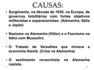 CAUSAS:
• Surgimento, na década de 1930, na Europa, de
governos totalitários com fortes objetivos
militaristas e expansionistas. (Alemanha, Itália
e Japão)
• Nazismo na Alemanha (Hitler) e o Fascismo na
Itália com Mussolini.
• O Tratado de Versalhes que minava a
economia Alemã. (Crise na Alemanha)
• O sentimento revanchista na Alemanha
nazista.
 