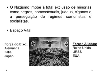 • O Nazismo impõe a total exclusão de minorias
como negros, homossexuais, judeus, ciganos e
a perseguição de regimes comunistas e
socialistas.
• Espaço Vital
Força do Eixo:
Alemanha
Itália
Japão
Forças Aliadas:
Reino Unido
URSS
EUA
 