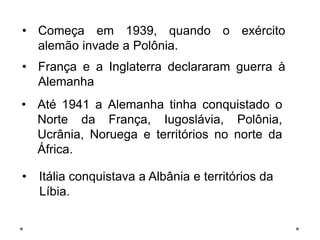 • Começa em 1939, quando o exército
alemão invade a Polônia.
• França e a Inglaterra declararam guerra à
Alemanha
• Até 1941 a Alemanha tinha conquistado o
Norte da França, Iugoslávia, Polônia,
Ucrânia, Noruega e territórios no norte da
África.
• Itália conquistava a Albânia e territórios da
Líbia.
 