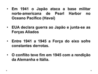 • Em 1941 o Japão ataca a base militar
norte-americana de Pearl Harbor no
Oceano Pacífico (Havaí)
• EUA declara guerra ao Japão e junta-se as
Forças Aliados
• Entre 1941 a 1945 a Força do eixo sofre
constantes derrotas.
• O conflito teve fim em 1945 com a rendição
da Alemanha e Itália.
 