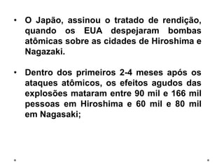 • O Japão, assinou o tratado de rendição,
quando os EUA despejaram bombas
atômicas sobre as cidades de Hiroshima e
Nagazaki.
• Dentro dos primeiros 2-4 meses após os
ataques atômicos, os efeitos agudos das
explosões mataram entre 90 mil e 166 mil
pessoas em Hiroshima e 60 mil e 80 mil
em Nagasaki;
 