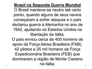 Brasil na Segunda Guerra Mundial
O Brasil manteve-se neutro até certo
ponto, quando alguns de seus navios
começaram a sofrer ataques e o país
declarou guerra à Alemanha no ano de
1942, ajudando os Estados Unidos na
libertação da Itália.
O país enviou cerca de 400 homens de
apoio da Força Aérea Brasileira (FAB),
42 pilotos e 25 mil homens da Força
Expedicionária Brasileira (FEB) que
dominaram a região de Monte Cassino
na Itália.
 