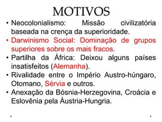 MOTIVOS
• Neocolonialismo: Missão civilizatória
baseada na crença da superioridade.
• Darwinismo Social: Dominação de grupos
superiores sobre os mais fracos.
• Partilha da África: Deixou alguns países
insatisfeitos (Alemanha).
• Rivalidade entre o Império Austro-húngaro,
Otomano, Sérvia e outros.
• Anexação da Bósnia-Herzegovina, Croácia e
Eslovênia pela Áustria-Hungria.
 