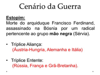 Cenário da Guerra
Estopim:
Morte do arquiduque Francisco Ferdinand,
assassinado na Bósnia por um radical
pertencente ao grupo mão negra (Sérvia).
• Tríplice Aliança:
(Áustria-Hungria, Alemanha e Itália)
• Tríplice Entente:
(Rússia, França e Grã-Bretanha).
 
