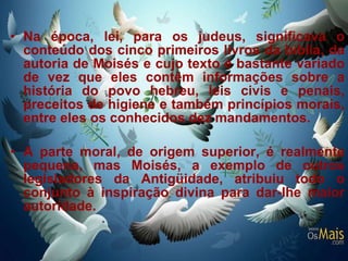 Na época, lei, para os judeus, significava o conteúdo dos cinco primeiros livros da bíblia, da autoria de Moisés e cujo texto é bastante variado de vez que eles contêm informações sobre a história do povo hebreu, leis civis e penais, preceitos de higiene e também princípios morais, entre eles os conhecidos dez mandamentos.  A parte moral, de origem superior, é realmente pequena, mas Moisés, a exemplo de outros legisladores da Antigüidade, atribuiu todo o conjunto à inspiração divina para dar-lhe maior autoridade.  
