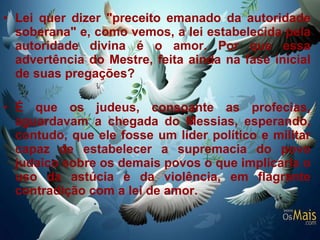 Lei quer dizer "preceito emanado da autoridade soberana" e, como vemos, a lei estabelecida pela autoridade divina é o amor. Por que essa advertência do Mestre, feita ainda na fase inicial de suas pregações?  É que os judeus, consoante as profecias, aguardavam a chegada do Messias, esperando, contudo, que ele fosse um líder político e militar capaz de estabelecer a supremacia do povo judaico sobre os demais povos o que implicaria o uso da astúcia e da violência, em flagrante contradição com a lei de amor.  