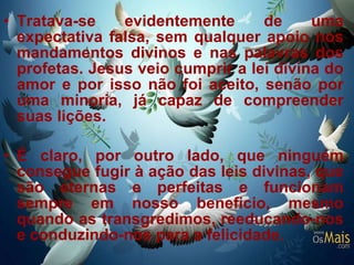 Tratava-se evidentemente de uma expectativa falsa, sem qualquer apoio nos mandamentos divinos e nas palavras dos profetas. Jesus veio cumprir a lei divina do amor e por isso não foi aceito, senão por uma minoria, já capaz de compreender suas lições. É claro, por outro lado, que ninguém consegue fugir à ação das leis divinas, que são eternas e perfeitas e funcionam sempre em nosso beneficio, mesmo quando as transgredimos, reeducando-nos e conduzindo-nos para a felicidade.  