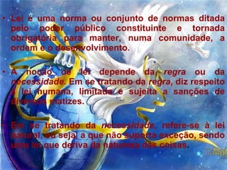 Lei é uma norma ou conjunto de normas ditada pelo poder público constituinte e tornada obrigatória para manter, numa comunidade, a ordem e o desenvolvimento.  A noção de lei depende da  regra  ou da  necessidade . Em se tratando da  regra , diz respeito à lei humana, limitada e sujeita a sanções de diversos matizes.  Em se tratando da  necessidade , refere-se à lei natural, ou seja, a que não suporta exceção, sendo uma lei que deriva da natureza das coisas .  
