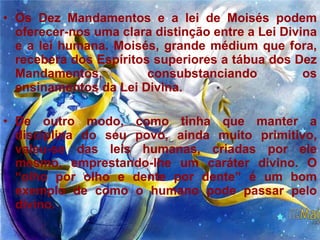 Os Dez Mandamentos e a lei de Moisés podem oferecer-nos uma clara distinção entre a Lei Divina e a lei humana. Moisés, grande médium que fora, recebera dos Espíritos superiores a tábua dos Dez Mandamentos, consubstanciando os ensinamentos da Lei Divina.  De outro modo, como tinha que manter a disciplina do seu povo, ainda muito primitivo, valeu-se das leis humanas, criadas por ele mesmo, emprestando-lhe um caráter divino. O “olho por olho e dente por dente” é um bom exemplo de como o humano pode passar pelo divino.  