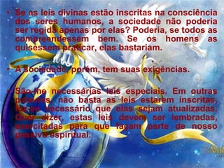 Se as leis divinas estão inscritas na consciência dos seres humanos, a sociedade não poderia ser regida apenas por elas? Poderia, se todos as compreendessem bem. Se os homens as quisessem praticar, elas bastariam.  A sociedade, porém, tem suas exigências.  São-lhe necessárias leis especiais. Em outras palavras, não basta as leis estarem inscritas, faz-se necessário que elas sejam atualizadas. Quer dizer, estas leis devem ser lembradas, exercitadas para que façam parte de nosso passivo espiritual.  