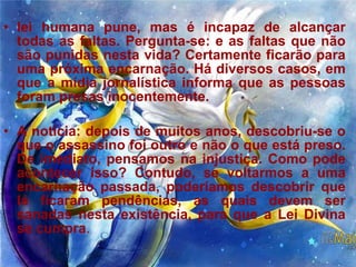 lei humana pune, mas é incapaz de alcançar todas as faltas. Pergunta-se: e as faltas que não são punidas nesta vida? Certamente ficarão para uma próxima encarnação. Há diversos casos, em que a mídia jornalística informa que as pessoas foram presas inocentemente.  A notícia: depois de muitos anos, descobriu-se o que o assassino foi outro e não o que está preso. De imediato, pensamos na injustiça. Como pode acontecer isso? Contudo, se voltarmos a uma encarnação passada, poderíamos descobrir que lá ficaram pendências, as quais devem ser sanadas nesta existência, para que a Lei Divina se cumpra .  