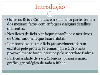 Introdução
 Os livros Reis e Crônicas, em sua maior parte, tratam
dos mesmos fatos, com enfoques e alguns detalhes
diferentes.
 Nos livros de Reis o enfoque é profético e nos livros
de Crônicas o enfoque é sacerdotal.
 Lembrando que 1 e 2 Reis provavelmente foram
escritos pelo profeta Jeremias, já 1 e 2 Crônicas
provavelmente foram escritos pelo sacerdote Esdras.
 Particularidade de 1 e 2 Crônicas: possui o maior
gráfico genealógico de toda a Bíblia.
 
