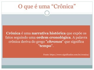 O que é uma “Crônica”
Crônica é uma narrativa histórica que expõe os
fatos seguindo uma ordem cronológica. A palavra
crônica deriva do grego "chronos" que significa
"tempo".
Fonte: https://www.significados.com.br/cronica/
 