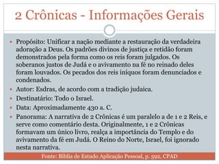 2 Crônicas - Informações Gerais
 Propósito: Unificar a nação mediante a restauração da verdadeira
adoração a Deus. Os padrões divinos de justiça e retidão foram
demonstrados pela forma como os reis foram julgados. Os
soberanos justos de Judá e o avivamento na fé no reinado deles
foram louvados. Os pecados dos reis iníquos foram denunciados e
condenados.
 Autor: Esdras, de acordo com a tradição judaica.
 Destinatário: Todo o Israel.
 Data: Aproximadamente 430 a. C.
 Panorama: A narrativa de 2 Crônicas é um paralelo a de 1 e 2 Reis, e
serve como comentário desta. Originalmente, 1 e 2 Crônicas
formavam um único livro, realça a importância do Templo e do
avivamento da fé em Judá. O Reino do Norte, Israel, foi ignorado
nesta narrativa.
Fonte: Bíblia de Estudo Aplicação Pessoal, p. 592, CPAD
 