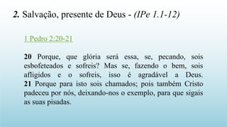1 Pedro 2:20-21
20 Porque, que glória será essa, se, pecando, sois
esbofeteados e sofreis? Mas se, fazendo o bem, sois
afligidos e o sofreis, isso é agradável a Deus.
21 Porque para isto sois chamados; pois também Cristo
padeceu por nós, deixando-nos o exemplo, para que sigais
as suas pisadas.
2. Salvação, presente de Deus - (IPe 1.1-12)
 