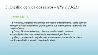 1 Pedro 1:13-15
13 Portanto, cingindo os lombos do vosso entendimento, sede sóbrios,
e esperai inteiramente na graça que se vos ofereceu na revelação de
Jesus Cristo;
14 Como filhos obedientes, não vos conformando com as
concupiscências que antes havia em vossa ignorância;
15 Mas, como é santo aquele que vos chamou, sede vós também
santos em toda a vossa maneira de viver;
3. O estilo de vida dos salvos - (IPe 1.13-25)
 