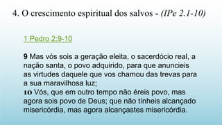 1 Pedro 2:9-10
9 Mas vós sois a geração eleita, o sacerdócio real, a
nação santa, o povo adquirido, para que anuncieis
as virtudes daquele que vos chamou das trevas para
a sua maravilhosa luz;
10 Vós, que em outro tempo não éreis povo, mas
agora sois povo de Deus; que não tínheis alcançado
misericórdia, mas agora alcançastes misericórdia.
4. O crescimento espiritual dos salvos - (IPe 2.1-10)
 