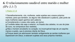 1 Pedro 3:1-5
1 Semelhantemente, vós, mulheres, sede sujeitas aos vossos próprios
maridos; para que também, se alguns não obedecem à palavra, pelo porte de
suas mulheres sejam ganhos sem palavra;
2 Considerando a vossa vida casta, em temor.
3 O enfeite delas não seja o exterior, no frisado dos cabelos, no uso de joias
de ouro, na compostura dos vestidos;
4 Mas o homem encoberto no coração; no incorruptível traje de um espírito
manso e quieto, que é precioso diante de Deus.
5 Porque assim se adornavam também antigamente as santas mulheres que
esperavam em Deus, e estavam sujeitas aos seus próprios maridos;
6. O relacionamento saudável entre marido e mulher
(IPe 3.1-7)
 