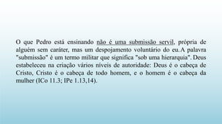 O que Pedro está ensinando não é uma submissão servil, própria de
alguém sem caráter, mas um despojamento voluntário do eu.A palavra
"submissão" é um termo militar que significa "sob uma hierarquia". Deus
estabeleceu na criação vários níveis de autoridade: Deus é o cabeça de
Cristo, Cristo é o cabeça de todo homem, e o homem é o cabeça da
mulher (ICo 11.3; IPe 1.13,14).
 